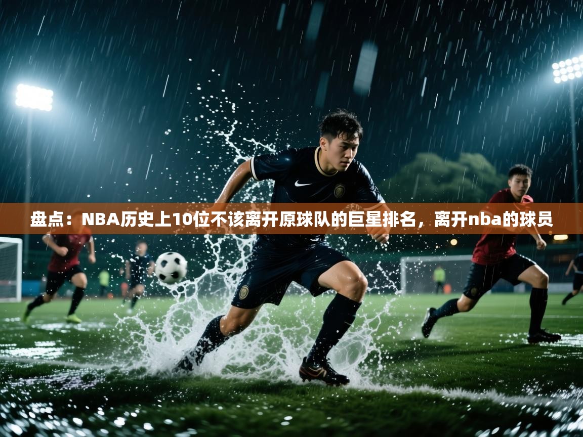 盘点:NBA历史上10位不该离开原球队的巨星排名,离开nba的球员 第1张