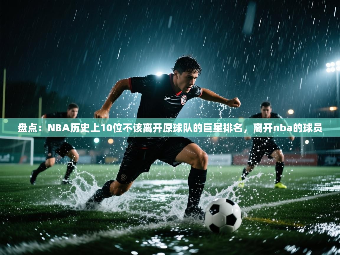 盘点:NBA历史上10位不该离开原球队的巨星排名,离开nba的球员 第2张